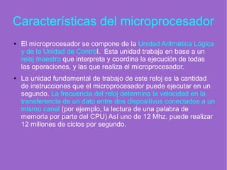 Características del microprocesador
● El microprocesador se compone de la Unidad Aritmética Lógica
y de la Unidad de Control. Esta unidad trabaja en base a un
reloj maestro que interpreta y coordina la ejecución de todas
las operaciones, y las que realiza el microprocesador.
● La unidad fundamental de trabajo de este reloj es la cantidad
de instrucciones que el microprocesador puede ejecutar en un
segundo. La frecuencia del reloj determina la velocidad en la
transferencia de un dato entre dos dispositivos conectados a un
mismo canal (por ejemplo, la lectura de una palabra de
memoria por parte del CPU) Así uno de 12 Mhz. puede realizar
12 millones de ciclos por segundo.
 