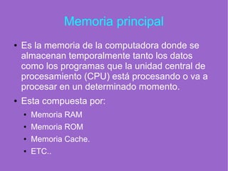 Memoria principal
● Es la memoria de la computadora donde se
almacenan temporalmente tanto los datos
como los programas que la unidad central de
procesamiento (CPU) está procesando o va a
procesar en un determinado momento.
● Esta compuesta por:
● Memoria RAM
● Memoria ROM
● Memoria Cache.
● ETC..
 