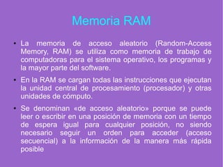 Memoria RAM
● La memoria de acceso aleatorio (Random-Access
Memory, RAM) se utiliza como memoria de trabajo de
computadoras para el sistema operativo, los programas y
la mayor parte del software.
● En la RAM se cargan todas las instrucciones que ejecutan
la unidad central de procesamiento (procesador) y otras
unidades de cómputo.
● Se denominan «de acceso aleatorio» porque se puede
leer o escribir en una posición de memoria con un tiempo
de espera igual para cualquier posición, no siendo
necesario seguir un orden para acceder (acceso
secuencial) a la información de la manera más rápida
posible
 
