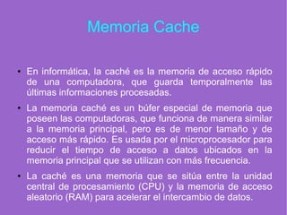 Memoria Cache
● En informática, la caché es la memoria de acceso rápido
de una computadora, que guarda temporalmente las
últimas informaciones procesadas.
● La memoria caché es un búfer especial de memoria que
poseen las computadoras, que funciona de manera similar
a la memoria principal, pero es de menor tamaño y de
acceso más rápido. Es usada por el microprocesador para
reducir el tiempo de acceso a datos ubicados en la
memoria principal que se utilizan con más frecuencia.
● La caché es una memoria que se sitúa entre la unidad
central de procesamiento (CPU) y la memoria de acceso
aleatorio (RAM) para acelerar el intercambio de datos.
 