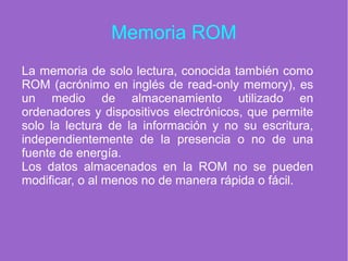 Memoria ROM
La memoria de solo lectura, conocida también como
ROM (acrónimo en inglés de read-only memory), es
un medio de almacenamiento utilizado en
ordenadores y dispositivos electrónicos, que permite
solo la lectura de la información y no su escritura,
independientemente de la presencia o no de una
fuente de energía.
Los datos almacenados en la ROM no se pueden
modificar, o al menos no de manera rápida o fácil.
 