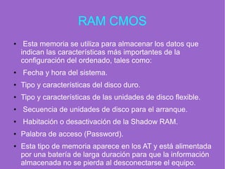 RAM CMOS
● Esta memoria se utiliza para almacenar los datos que
indican las características más importantes de la
configuración del ordenado, tales como:
● Fecha y hora del sistema.
● Tipo y características del disco duro.
● Tipo y características de las unidades de disco flexible.
● Secuencia de unidades de disco para el arranque.
● Habitación o desactivación de la Shadow RAM.
● Palabra de acceso (Password).
● Esta tipo de memoria aparece en los AT y está alimentada
por una batería de larga duración para que la información
almacenada no se pierda al desconectarse el equipo.
 