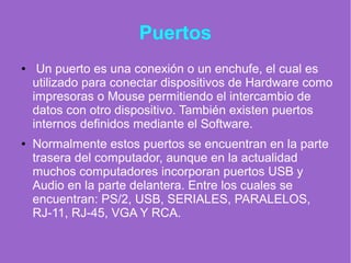 Puertos
● Un puerto es una conexión o un enchufe, el cual es
utilizado para conectar dispositivos de Hardware como
impresoras o Mouse permitiendo el intercambio de
datos con otro dispositivo. También existen puertos
internos definidos mediante el Software.
● Normalmente estos puertos se encuentran en la parte
trasera del computador, aunque en la actualidad
muchos computadores incorporan puertos USB y
Audio en la parte delantera. Entre los cuales se
encuentran: PS/2, USB, SERIALES, PARALELOS,
RJ-11, RJ-45, VGA Y RCA.
 
