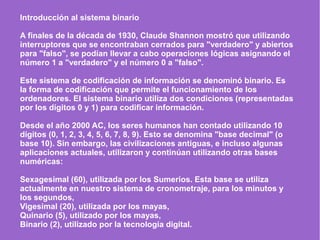 Introducción al sistema binario
A finales de la década de 1930, Claude Shannon mostró que utilizando
interruptores que se encontraban cerrados para "verdadero" y abiertos
para "falso", se podían llevar a cabo operaciones lógicas asignando el
número 1 a "verdadero" y el número 0 a "falso".
Este sistema de codificación de información se denominó binario. Es
la forma de codificación que permite el funcionamiento de los
ordenadores. El sistema binario utiliza dos condiciones (representadas
por los dígitos 0 y 1) para codificar información.
Desde el año 2000 AC, los seres humanos han contado utilizando 10
dígitos (0, 1, 2, 3, 4, 5, 6, 7, 8, 9). Esto se denomina "base decimal" (o
base 10). Sin embargo, las civilizaciones antiguas, e incluso algunas
aplicaciones actuales, utilizaron y continúan utilizando otras bases
numéricas:
Sexagesimal (60), utilizada por los Sumerios. Esta base se utiliza
actualmente en nuestro sistema de cronometraje, para los minutos y
los segundos,
Vigesimal (20), utilizada por los mayas,
Quinario (5), utilizado por los mayas,
Binario (2), utilizado por la tecnología digital.
 