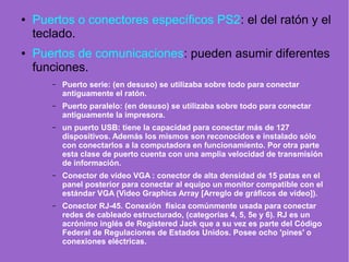● Puertos o conectores específicos PS2: el del ratón y el
teclado.
● Puertos de comunicaciones: pueden asumir diferentes
funciones.
– Puerto serie: (en desuso) se utilizaba sobre todo para conectar
antiguamente el ratón.
– Puerto paralelo: (en desuso) se utilizaba sobre todo para conectar
antiguamente la impresora.
– un puerto USB: tiene la capacidad para conectar más de 127
dispositivos. Además los mismos son reconocidos e instalado sólo
con conectarlos a la computadora en funcionamiento. Por otra parte
esta clase de puerto cuenta con una amplia velocidad de transmisión
de información.
– Conector de vídeo VGA : conector de alta densidad de 15 patas en el
panel posterior para conectar al equipo un monitor compatible con el
estándar VGA (Video Graphics Array [Arreglo de gráficos de vídeo]).
– Conector RJ-45. Conexión física comúnmente usada para conectar
redes de cableado estructurado, (categorías 4, 5, 5e y 6). RJ es un
acrónimo inglés de Registered Jack que a su vez es parte del Código
Federal de Regulaciones de Estados Unidos. Posee ocho 'pines' o
conexiones eléctricas.
 