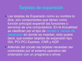 Tarjetas de expansión
● Las tarjetas de Expansión como su nombre lo
dice, son componentes que tienen como
función principal expandir las funciones o
servicios de una computadora. En la Actualidad
se clasifican por el tipo de zócalo o ranura de
expansión en donde se insertan, esto quiere
decir, que existen tarjetas de expansión tipo
ISA, PCI PCI Express, CNR y AGP.
● Además del zocalo las tarjetas necesitan ser
controladas por el sistema operativo del
ordenador con un programa o driver.
 