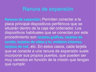 Ranura de expansión
Ranuras de expansión: Permiten conectar a la
placa principal dispositivos periféricos que se
situarán dentro de la caja del ordenador. Los
dispositivos habituales que se conectan por este
procedimiento son tarjetas gráficas, tarjetas de
sonido, tarjetas de vídeo y tv, módems internos,
tarjetas de red, etc. En estos casos, cada tarjeta
que se conecte a una ranura de expansión suele
incorporar sus propios puertos, que pueden ser
muy variados en función de la misión que tengan
que cumplir.
 