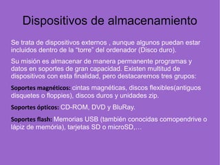 Dispositivos de almacenamiento
Se trata de dispositivos externos , aunque algunos puedan estar
incluidos dentro de la “torre” del ordenador (Disco duro).
Su misión es almacenar de manera permanente programas y
datos en soportes de gran capacidad. Existen multitud de
dispositivos con esta finalidad, pero destacaremos tres grupos:
Soportes magnéticos: cintas magnéticas, discos flexibles(antiguos
disquetes o floppies), discos duros y unidades zip.
Soportes ópticos: CD-ROM, DVD y BluRay.
Soportes flash: Memorias USB (también conocidas comopendrive o
lápiz de memória), tarjetas SD o microSD,…
 