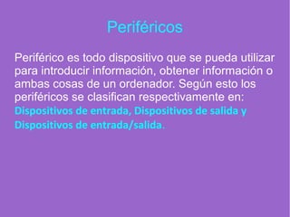 Periféricos
Periférico es todo dispositivo que se pueda utilizar
para introducir información, obtener información o
ambas cosas de un ordenador. Según esto los
periféricos se clasifican respectivamente en:
Dispositivos de entrada, Dispositivos de salida y
Dispositivos de entrada/salida.
 