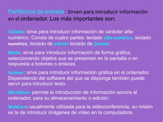 Periféricos de entrada: Sirven para introducir información
en el ordenador. Los más importantes son:
Teclado: sirve para introducir información de carácter alfa-
numérico. Consta de cuatro partes: teclado alfa-numérico, teclado
numérico, teclado de edición teclado de función.
Ratón: sirve para introducir información de forma gráfica,
seleccionando objetos que se presentan en la pantalla o en
respuesta a botones o enlaces.
Escáner: sirve para introducir información gráfica en el ordenador.
Dependiendo del software del que se disponga también puede
servir para introducir texto.
Micrófono: permite la introducción de información sonora al
ordenador, para su almacenamiento o edición.
WebCam: usualmente utilizada para la videoconferencia, su misión
es la de introducir imágenes de vídeo en la computadora.
 