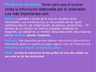 Periféricos de salida: Sirven para que el usuario
reciba la información elaborada por el ordenador.
Los más importantes son:
Monitor: o pantalla a través de la cual se visualiza dicha
información. Los monitores hoy en día pueden ser de rayos
catódicos (tipo tv), de cristal líquido, de plasma, proyectores,... El
tamaño de un monitor se mide en pulgadas (midiendo en
diagonal). La calidad de un monitor viene dada entre otros factores
por su resolución (pixeles *pulgadas).
Impresora: Este dispositivo permite obtener información alfanumérica e
información gráfica en soporte de papel. Algunos tipos de impresora son:
matriciales o de impacto, de inyección y láser.
Plotter: se trata de impresoras de tipo gráfico de muy alta calidad. Su
uso suele ser de tipo profesional.
 