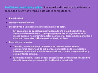 Periféricos de entrada y salida: Son aquellos dispositivos que tienen la
capacidad de enviar y recibir datos de la computadora.
● Pantalla táctil
● Impresora multifunción
● Dispositivos o unidades de almacenamiento de datos
● En ocasiones, se consideran periféricos de E/S a los dispositivos de
almacenamiento de datos, como por ejemplo, las lectograbadoras de
discos ópticos, ‘lectoras’ de tarjetas de memoria, discos duros portátiles o
externos, memorias USB o memorias flash, etcétera.
● Dispositivos de redes.
● También, los dispositivos de redes o de comunicación, suelen
considerarse periféricos de E/S porque su función es la interacción o
interconexión entre dos o más computadoras, o entre la computadora y
otro periférico externo.
● Ejemplos: módem, tarjeta de red, concentrador, conmutador (dispositivo
de red), enrutador, comunicación inalámbrica, bluetooth.
 