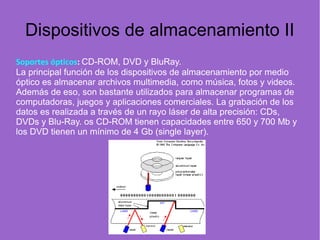 Dispositivos de almacenamiento II
Soportes ópticos: CD-ROM, DVD y BluRay.
La principal función de los dispositivos de almacenamiento por medio
óptico es almacenar archivos multimedia, como música, fotos y videos.
Además de eso, son bastante utilizados para almacenar programas de
computadoras, juegos y aplicaciones comerciales. La grabación de los
datos es realizada a través de un rayo láser de alta precisión: CDs,
DVDs y Blu-Ray. os CD-ROM tienen capacidades entre 650 y 700 Mb y
los DVD tienen un mínimo de 4 Gb (single layer).
 