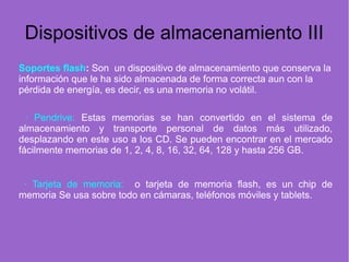 Dispositivos de almacenamiento III
Soportes flash: Son un dispositivo de almacenamiento que conserva la
información que le ha sido almacenada de forma correcta aun con la
pérdida de energía, es decir, es una memoria no volátil.
· Pendrive: Estas memorias se han convertido en el sistema de
almacenamiento y transporte personal de datos más utilizado,
desplazando en este uso a los CD. Se pueden encontrar en el mercado
fácilmente memorias de 1, 2, 4, 8, 16, 32, 64, 128 y hasta 256 GB.
· Tarjeta de memoria: o tarjeta de memoria flash, es un chip de
memoria Se usa sobre todo en cámaras, teléfonos móviles y tablets.
 