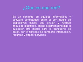 ¿Que es una red?
Es un conjunto de equipos informáticos y
software conectados entre sí por medio de
dispositivos físicos que envían y reciben
impulsos eléctricos, ondas electromagnéticas o
cualquier otro medio para el transporte de
datos, con la finalidad de compartir información,
recursos y ofrecer servicios.
 