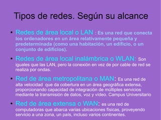 Tipos de redes. Según su alcance
● Redes de área local o LAN : Es una red que conecta
los ordenadores en un área relativamente pequeña y
predeterminada (como una habitación, un edificio, o un
conjunto de edificios).
● Redes de área local inalámbrica o WLAN: Son
iguales que las LAN, pero la conexión en vez de por cable de red se
realiza por ondas.
● Red de área metropolitana o MAN: Es una red de
alta velocidad que da cobertura en un área geográfica extensa,
proporcionando capacidad de integración de múltiples servicios
mediante la transmisión de datos, voz y vídeo. Campus Universitario
● Red de área extensa o WAN: es una red de
computadoras que abarca varias ubicaciones físicas, proveyendo
servicio a una zona, un país, incluso varios continentes.
 