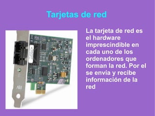 Tarjetas de red
La tarjeta de red es
el hardware
imprescindible en
cada uno de los
ordenadores que
forman la red. Por el
se envía y recibe
información de la
red
 