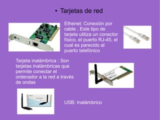 Ethenet: Conexión por
cable , Este tipo de
tarjeta utiliza un conector
físico, el puerto RJ-45, el
cual es parecido al
puerto telefónico
Tarjeta inalámbrica : Son
tarjetas inalámbricas que
permite conectar el
ordenador a la red a través
de ondas
USB: Inalámbrico
● Tarjetas de red
 