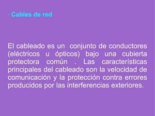 · Cables de red
El cableado es un conjunto de conductores
(eléctricos u ópticos) bajo una cubierta
protectora común . Las características
principales del cableado son la velocidad de
comunicación y la protección contra errores
producidos por las interferencias exteriores.
 