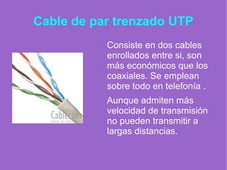 Cable de par trenzado UTP
Consiste en dos cables
enrollados entre si, son
más económicos que los
coaxiales. Se emplean
sobre todo en telefonía .
Aunque admiten más
velocidad de transmisión
no pueden transmitir a
largas distancias.
 