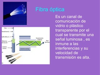 Fibra óptica
Es un canal de
comunicación de
vidrio o plástico
transparente por el
cual se transmite una
señal luminosa , es
inmune a las
interferencias y su
velocidad de
transmisión es alta.
 