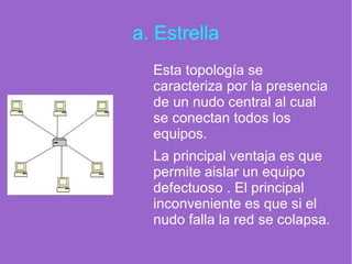 a. Estrella
Esta topología se
caracteriza por la presencia
de un nudo central al cual
se conectan todos los
equipos.
La principal ventaja es que
permite aislar un equipo
defectuoso . El principal
inconveniente es que si el
nudo falla la red se colapsa.
 
