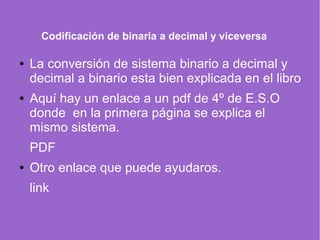 Codificación de binaria a decimal y viceversa
● La conversión de sistema binario a decimal y
decimal a binario esta bien explicada en el libro
● Aquí hay un enlace a un pdf de 4º de E.S.O
donde en la primera página se explica el
mismo sistema.
PDF
● Otro enlace que puede ayudaros.
link
 
