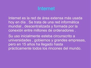 Internet
Internet es la red de área extensa más usada
hoy en día . Se trata de una red informática
mundial , descentralizada y formada por la
conexión entre millones de ordenadores .
Su uso inicialmente esteba circunscrito a
universidades , gobiernos y grandes empresas,
pero en 15 años ha llegado hasta
prácticamente todos los rincones del mundo.
 
