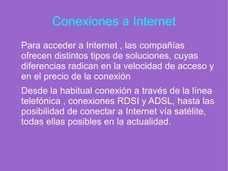 Conexiones a Internet
Para acceder a Internet , las compañías
ofrecen distintos tipos de soluciones, cuyas
diferencias radican en la velocidad de acceso y
en el precio de la conexión
Desde la habitual conexión a través de la línea
telefónica , conexiones RDSI y ADSL, hasta las
posibilidad de conectar a Internet vía satélite,
todas ellas posibles en la actualidad.
 