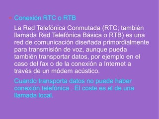 Conexión RTC o RTB
La Red Telefónica Conmutada (RTC; también
llamada Red Telefónica Básica o RTB) es una
red de comunicación diseñada primordialmente
para transmisión de voz, aunque pueda
también transportar datos, por ejemplo en el
caso del fax o de la conexión a Internet a
través de un módem acústico.
Cuando transporta datos no puede haber
conexión telefónica . El coste es el de una
llamada local.
 