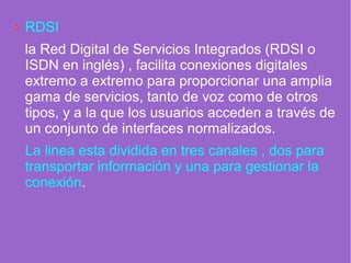 RDSI
la Red Digital de Servicios Integrados (RDSI o
ISDN en inglés) , facilita conexiones digitales
extremo a extremo para proporcionar una amplia
gama de servicios, tanto de voz como de otros
tipos, y a la que los usuarios acceden a través de
un conjunto de interfaces normalizados.
La linea esta dividida en tres canales , dos para
transportar información y una para gestionar la
conexión.
 