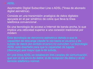 ADSL
Asymmetric Digital Subscriber Line o ADSL ("línea de abonado
digital asimétrica).
Consiste en una transmisión analógica de datos digitales
apoyada en el par simétrico de cobre que lleva la línea
telefónica convencional .
Es una tecnología de acceso a Internet de banda ancha, lo que
implica una velocidad superior a una conexión tradicional por
módem
Esta tecnología se denomina asimétrica debido a que la
capacidad de descarga (desde la red hasta el usuario) y de
subida de datos (en sentido inverso) no coinciden. La tecnología
ADSL está diseñada para que la capacidad de bajada
(descarga) sea mayor que la de subida,
En una línea ADSL se establecen tres canales de comunicación,
que son el de envío de datos, el de recepción de datos y el de
servicio telefónico normal.
 