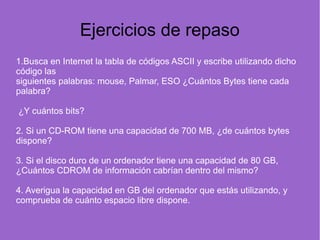 Ejercicios de repaso
1.Busca en Internet la tabla de códigos ASCII y escribe utilizando dicho
código las
siguientes palabras: mouse, Palmar, ESO ¿Cuántos Bytes tiene cada
palabra?
¿Y cuántos bits?
2. Si un CD-ROM tiene una capacidad de 700 MB, ¿de cuántos bytes
dispone?
3. Si el disco duro de un ordenador tiene una capacidad de 80 GB,
¿Cuántos CDROM de información cabrían dentro del mismo?
4. Averigua la capacidad en GB del ordenador que estás utilizando, y
comprueba de cuánto espacio libre dispone.
 