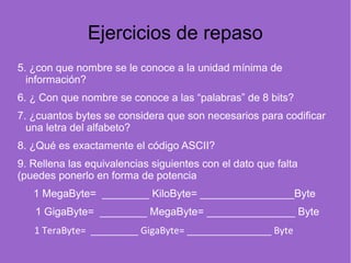 Ejercicios de repaso
5. ¿con que nombre se le conoce a la unidad mínima de
información?      
6. ¿ Con que nombre se conoce a las “palabras” de 8 bits?  
7. ¿cuantos bytes se considera que son necesarios para codificar
una letra del alfabeto? 
8. ¿Qué es exactamente el código ASCII?      
9. Rellena las equivalencias siguientes con el dato que falta
(puedes ponerlo en forma de potencia
1 MegaByte= ________ KiloByte= ________________Byte
1 GigaByte= ________ MegaByte= _______________ Byte
1 TeraByte= _________ GigaByte= ________________ Byte   
 