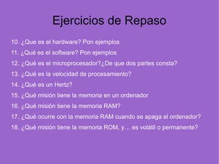 Ejercicios de Repaso
10. ¿Que es el hardware? Pon ejemplos
11. ¿Qué es el software? Pon ejemplos
12. ¿Qué es el microprocesador?¿De que dos partes consta?
13. ¿Qué es la velocidad de procesamiento?
14. ¿Qué es un Hertz?
15. ¿Qué misión tiene la memoria en un ordenador
16. ¿Qué misión tiene la memoria RAM?
17. ¿Qué ocurre con la memoria RAM cuando se apaga el ordenador?
18. ¿Qué misión tiene la memoria ROM, y… es volátil o permanente?
     
 