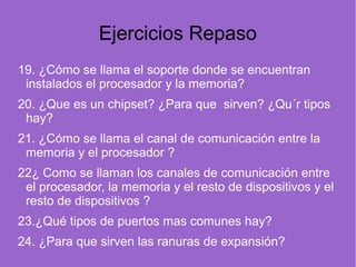 Ejercicios Repaso
19. ¿Cómo se llama el soporte donde se encuentran
instalados el procesador y la memoria?
20. ¿Que es un chipset? ¿Para que sirven? ¿Qu´r tipos
hay?    
21. ¿Cómo se llama el canal de comunicación entre la
memoria y el procesador ?   
22¿ Como se llaman los canales de comunicación entre
el procesador, la memoria y el resto de dispositivos y el
resto de dispositivos ?
23.¿Qué tipos de puertos mas comunes hay?
24. ¿Para que sirven las ranuras de expansión?
 
