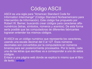 Código ASCII
ASCII es una sigla para "American Standard Code for
Information Interchange" (Código Standard Norteamericano para
Intercambio de Información). Este código fue propuesto por
Robert W. Bemer, buscando crear códigos para caracteres alfa-
numéricos (letras, símbolos, números y acentos). De esta forma
sería posible que las computadoras de diferentes fabricantes
lograran entender los mismos códigos.
El ASCII es un código numérico que representa los caracteres,
usando una escala decimal del 0 al 127. Esos números
decimales son convertidos por la computadora en números
binarios para ser posteriormente procesados. Por lo tanto, cada
una de las letras que escribas va a corresponder a uno de estos
códigos.
Enlace a una página web donde se explica lo mismo que el libro
de texto. enlace
 