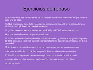 Ejercicios de repaso
25. Enumera los tres componentes de un sistema informático, indicando en qué consiste
cada uno de ellos.
26¿Qué procesador tiene (y la velocidad de procesamiento en GHz- el ordenador que
estás utilizando)? Panel de control sistemas
27. ¿Qué diferencia existe entre la memoria RAM y la ROM? Indica la memoria
RAM que tiene el ordenador que estás utilizando.
28. Si una memoria USB dispone de 4 GB de capacidad, y tenemos fotografías digitales
de 2 MB cada una, ¿sabrías calcular cuántas fotografías podríamos almacenar en dicha
memoria? 
29. Indica el nombre de los cuatro tipos de puertos que puedes encontrar en un
ordenador, estableciendo qué función puede llevar a cabo cada uno de ellos.
30. Clasifica los siguientes periféricos según sean de entrada, de salida, o de
entrada-salida: monitor, scanner, modem ADSL, teclado, altavoz, micrófono,
impresora, ratón.  
 