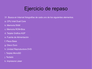 Ejercicio de repaso
31. Busca en Internet fotografías de cada uno de los siguientes elementos.
a. CPU Intel Dual Core
b. Memoria RAM
c. Memoria ROM-Bios
d. Tarjeta Gráfica AGP
e. Fuente de Alimentación
f. Placa Base
g. Disco Duro
h. Unidad Reproductora DVD
i. Tarjeta MicroSD
j. Teclado
k. Impresora Láser
 