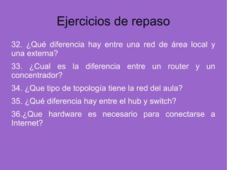 Ejercicios de repaso
32. ¿Qué diferencia hay entre una red de área local y
una externa?
33. ¿Cual es la diferencia entre un router y un
concentrador?
34. ¿Que tipo de topología tiene la red del aula?
35. ¿Qué diferencia hay entre el hub y switch?
36.¿Que hardware es necesario para conectarse a
Internet?
 
