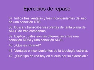 Ejercicios de repaso
37. Indica tres ventajas y tres inconvenientes del uso
de una conexión RTB.
38. Busca y transcribe tres ofertas de tarifa plana de
ADLS de tres compañías.
39. Explica cuales son las diferencias entre una
conexión RDSI y una conexión ADSL.
40. ¿Que es intranet?
41. Ventajas e inconvenientes de la topología estrella.
42. ¿Que tipo de red hay en el aula por su extensión?
 