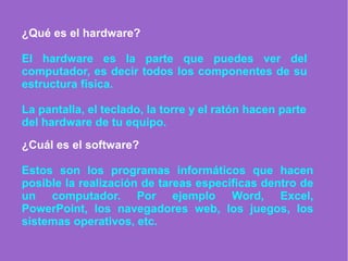 ¿Qué es el hardware?
El hardware es la parte que puedes ver del
computador, es decir todos los componentes de su
estructura física.
La pantalla, el teclado, la torre y el ratón hacen parte
del hardware de tu equipo.
¿Cuál es el software?
Estos son los programas informáticos que hacen
posible la realización de tareas específicas dentro de
un computador. Por ejemplo Word, Excel,
PowerPoint, los navegadores web, los juegos, los
sistemas operativos, etc.
 