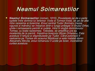 Neamul SoimarestilorNeamul Soimarestilor
 Neamul SoimarestilorNeamul Soimarestilor (roman, 1915). Povesteste pe de o parte(roman, 1915). Povesteste pe de o parte
luptele între domnia lui Ieremia- Voda si Tomsa-Voda, iar pe de altaluptele între domnia lui Ieremia- Voda si Tomsa-Voda, iar pe de alta
între razesime si boierime. Eroul central Tudor Soimaru (razesîntre razesime si boierime. Eroul central Tudor Soimaru (razes
viguros si mândru) se întoarce dintr-o lunga pribegie în tinutul Orhei,viguros si mândru) se întoarce dintr-o lunga pribegie în tinutul Orhei,
unde-i ramasesera parintii si rudele. Intra în slujba domnitoruluiunde-i ramasesera parintii si rudele. Intra în slujba domnitorului
Tomsa, cu toata razesimea. Totodata, se amplifica ura sa,Tomsa, cu toata razesimea. Totodata, se amplifica ura sa,
mostenita de la parinti, împotriva boierului Stroie Orheianu. Fatamostenita de la parinti, împotriva boierului Stroie Orheianu. Fata
acestuia îl refuza si dispretuieste pe Tudor. Când polonezii îlacestuia îl refuza si dispretuieste pe Tudor. Când polonezii îl
rastoarna pe Tomsa din scaunul Moldovei si este instalat domnrastoarna pe Tomsa din scaunul Moldovei si este instalat domn
Alexandru Movila, eroul romanului îl ucide pe boier, incendiindAlexandru Movila, eroul romanului îl ucide pe boier, incendiind
curtea acestuia.curtea acestuia.
 