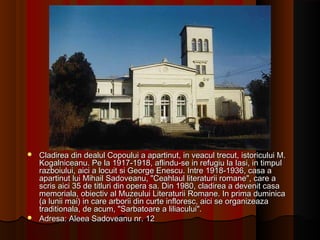  Cladirea din dealul Copoului a apartinut, in veacul trecut, istoricului M.Cladirea din dealul Copoului a apartinut, in veacul trecut, istoricului M.
Kogalniceanu. Pe la 1917-1918, aflindu-se in refugiu la Iasi, in timpulKogalniceanu. Pe la 1917-1918, aflindu-se in refugiu la Iasi, in timpul
razboiului, aici a locuit si George Enescu. Intre 1918-1936, casa arazboiului, aici a locuit si George Enescu. Intre 1918-1936, casa a
apartinut lui Mihail Sadoveanu, "Ceahlaul literaturii romane", care aapartinut lui Mihail Sadoveanu, "Ceahlaul literaturii romane", care a
scris aici 35 de titluri din opera sa. Din 1980, cladirea a devenit casascris aici 35 de titluri din opera sa. Din 1980, cladirea a devenit casa
memoriala, obiectiv al Muzeului Literaturii Romane. In prima duminicamemoriala, obiectiv al Muzeului Literaturii Romane. In prima duminica
(a lunii mai) in care arborii din curte infloresc, aici se organizeaza(a lunii mai) in care arborii din curte infloresc, aici se organizeaza
traditionala, de acum, "Sarbatoare a liliacului".traditionala, de acum, "Sarbatoare a liliacului".
 Adresa: Aleea Sadoveanu nr. 12Adresa: Aleea Sadoveanu nr. 12
 