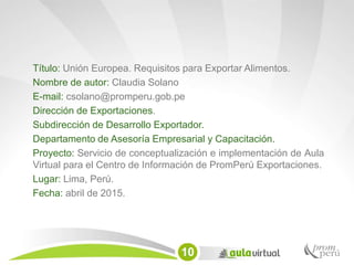 Título: Unión Europea. Requisitos para Exportar Alimentos.
Nombre de autor: Claudia Solano
E-mail: csolano@promperu.gob.pe
Dirección de Exportaciones.
Subdirección de Desarrollo Exportador.
Departamento de Asesoría Empresarial y Capacitación.
Proyecto: Servicio de conceptualización e implementación de Aula
Virtual para el Centro de Información de PromPerú Exportaciones.
Lugar: Lima, Perú.
Fecha: abril de 2015.
10
 