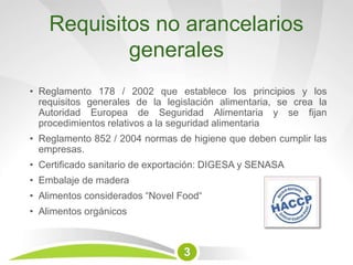 Requisitos no arancelarios
generales
• Reglamento 178 / 2002 que establece los principios y los
requisitos generales de la legislación alimentaria, se crea la
Autoridad Europea de Seguridad Alimentaria y se fijan
procedimientos relativos a la seguridad alimentaria
• Reglamento 852 / 2004 normas de higiene que deben cumplir las
empresas.
• Certificado sanitario de exportación: DIGESA y SENASA
• Embalaje de madera
• Alimentos considerados “Novel Food“
• Alimentos orgánicos
3
 