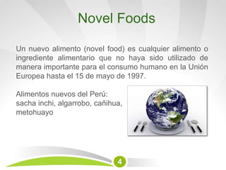 Novel Foods
Un nuevo alimento (novel food) es cualquier alimento o
ingrediente alimentario que no haya sido utilizado de
manera importante para el consumo humano en la Unión
Europea hasta el 15 de mayo de 1997.
Alimentos nuevos del Perú:
sacha inchi, algarrobo, cañihua,
metohuayo
4
 