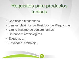 Requisitos para productos
frescos
• Certificado fitosanitario
• Límites Máximos de Residuos de Plaguicidas
• Límite Máximo de contaminantes
• Criterios microbiológicos
• Etiquetado.
• Envasado, embalaje
5
 