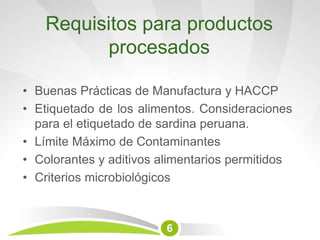 Requisitos para productos
procesados
6
• Buenas Prácticas de Manufactura y HACCP
• Etiquetado de los alimentos. Consideraciones
para el etiquetado de sardina peruana.
• Límite Máximo de Contaminantes
• Colorantes y aditivos alimentarios permitidos
• Criterios microbiológicos
 