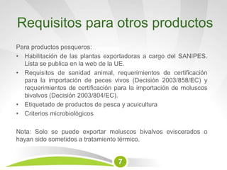 Requisitos para otros productos
Para productos pesqueros:
• Habilitación de las plantas exportadoras a cargo del SANIPES.
Lista se publica en la web de la UE.
• Requisitos de sanidad animal, requerimientos de certificación
para la importación de peces vivos (Decisión 2003/858/EC) y
requerimientos de certificación para la importación de moluscos
bivalvos (Decisión 2003/804/EC).
• Etiquetado de productos de pesca y acuicultura
• Criterios microbiológicos
Nota: Solo se puede exportar moluscos bivalvos eviscerados o
hayan sido sometidos a tratamiento térmico.
7
 
